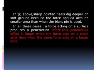 In (i) above,sharp pointed heels dig deeper on
soft ground because the force applied acts on
smaller area than when the blunt pin is used.
In all these cases , a force acting on a surface
produces a penetration effect.This penetration
effect is larger when the force acts on a small
area than when the same force acts on a larger
area.
 