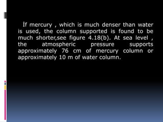 İf mercury , which is much denser than water
is used, the column supported is found to be
much shorter,see figure 4.18(b). At sea level ,
the atmospheric pressure supports
approximately 76 cm of mercury column or
approximately 10 m of water column.
 