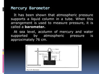 Mercury Barometer
It has been shown that atmospheric pressure
supports a liquid column in a tube. When this
arrangement is used to measure pressure, it is
called a barometer.
At sea level, acolumn of mercury and water
supported by atmospheric pressure is
approximately 76 cm.
 