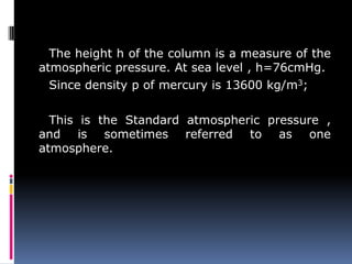 The height h of the column is a measure of the
atmospheric pressure. At sea level , h=76cmHg.
Since density p of mercury is 13600 kg/m3;
This is the Standard atmospheric pressure ,
and is sometimes referred to as one
atmosphere.
 
