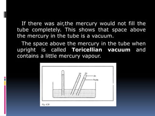 If there was air,the mercury would not fill the
tube completely. This shows that space above
the mercury in the tube is a vacuum.
The space above the mercury in the tube when
upright is called Toricellian vacuum and
contains a little mercury vapour.
 