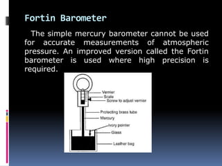 Fortin Barometer
The simple mercury barometer cannot be used
for accurate measurements of atmospheric
pressure. An improved version called the Fortin
barometer is used where high precision is
required.
 