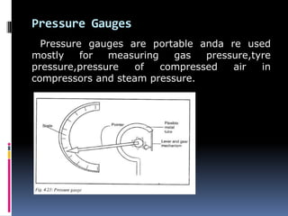 Pressure Gauges
Pressure gauges are portable anda re used
mostly for measuring gas pressure,tyre
pressure,pressure of compressed air in
compressors and steam pressure.
 