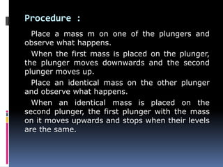 Procedure :
Place a mass m on one of the plungers and
observe what happens.
When the first mass is placed on the plunger,
the plunger moves downwards and the second
plunger moves up.
Place an identical mass on the other plunger
and observe what happens.
When an identical mass is placed on the
second plunger, the first plunger with the mass
on it moves upwards and stops when their levels
are the same.
 