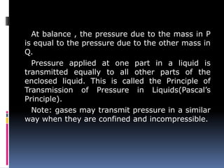 At balance , the pressure due to the mass in P
is equal to the pressure due to the other mass in
Q.
Pressure applied at one part in a liquid is
transmitted equally to all other parts of the
enclosed liquid. This is called the Principle of
Transmission of Pressure in Liquids(Pascal’s
Principle).
Note: gases may transmit pressure in a similar
way when they are confined and incompressible.
 