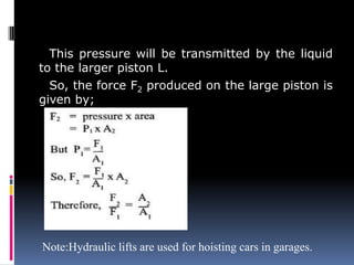 This pressure will be transmitted by the liquid
to the larger piston L.
So, the force F2 produced on the large piston is
given by;
Note:Hydraulic lifts are used for hoisting cars in garages.
 