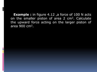 Example : in figure 4.12 ,a force of 100 N acts
on the smaller piston of area 2 cm2. Calculate
the upward force acting on the larger piston of
area 900 cm2.
 