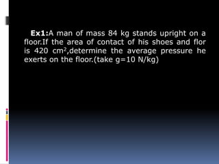 Ex1:A man of mass 84 kg stands upright on a
floor.If the area of contact of his shoes and flor
is 420 cm2,determine the average pressure he
exerts on the floor.(take g=10 N/kg)
 