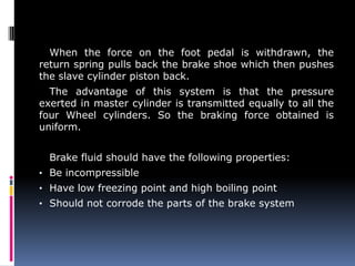 When the force on the foot pedal is withdrawn, the
return spring pulls back the brake shoe which then pushes
the slave cylinder piston back.
The advantage of this system is that the pressure
exerted in master cylinder is transmitted equally to all the
four Wheel cylinders. So the braking force obtained is
uniform.
Brake fluid should have the following properties:
• Be incompressible
• Have low freezing point and high boiling point
• Should not corrode the parts of the brake system
 