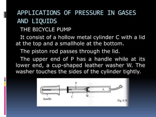 APPLICATIONS OF PRESSURE IN GASES
AND LIQUIDS
THE BICYCLE PUMP
It consist of a hollow metal cylinder C with a lid
at the top and a smallhole at the bottom.
The piston rod passes through the lid.
The upper end of P has a handle while at its
lower end, a cup-shaped leather washer W. The
washer touches the sides of the cylinder tightly.
 