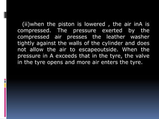 (ii)when the piston is lowered , the air inA is
compressed. The pressure exerted by the
compressed air presses the leather washer
tightly against the walls of the cylinder and does
not allow the air to escapeoutside. When the
pressure in A exceeds that in the tyre, the valve
in the tyre opens and more air enters the tyre.
 