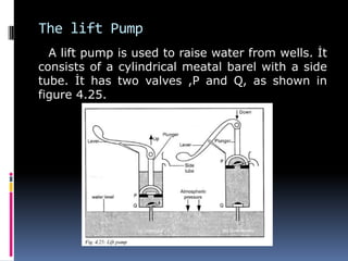 The lift Pump
A lift pump is used to raise water from wells. İt
consists of a cylindrical meatal barel with a side
tube. İt has two valves ,P and Q, as shown in
figure 4.25.
 
