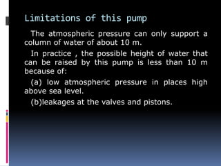 Limitations of this pump
The atmospheric pressure can only support a
column of water of about 10 m.
In practice , the possible height of water that
can be raised by this pump is less than 10 m
because of:
(a) low atmospheric pressure in places high
above sea level.
(b)leakages at the valves and pistons.
 