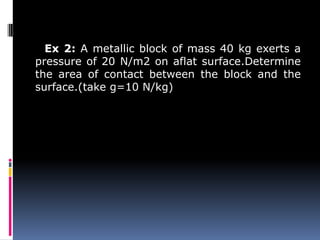 Ex 2: A metallic block of mass 40 kg exerts a
pressure of 20 N/m2 on aflat surface.Determine
the area of contact between the block and the
surface.(take g=10 N/kg)
 