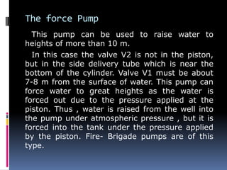 The force Pump
This pump can be used to raise water to
heights of more than 10 m.
In this case the valve V2 is not in the piston,
but in the side delivery tube which is near the
bottom of the cylinder. Valve V1 must be about
7-8 m from the surface of water. This pump can
force water to great heights as the water is
forced out due to the pressure applied at the
piston. Thus , water is raised from the well into
the pump under atmospheric pressure , but it is
forced into the tank under the pressure applied
by the piston. Fire- Brigade pumps are of this
type.
 