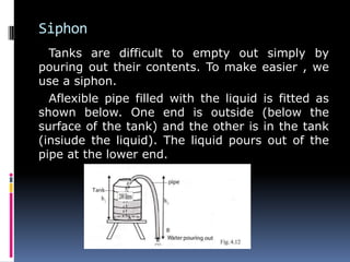 Siphon
Tanks are difficult to empty out simply by
pouring out their contents. To make easier , we
use a siphon.
Aflexible pipe filled with the liquid is fitted as
shown below. One end is outside (below the
surface of the tank) and the other is in the tank
(insiude the liquid). The liquid pours out of the
pipe at the lower end.
 
