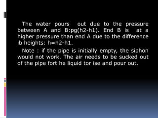 The water pours out due to the pressure
between A and B:pg(h2-h1). End B is at a
higher pressure than end A due to the difference
ib heights: h=h2-h1.
Note : if the pipe is initially empty, the siphon
would not work. The air needs to be sucked out
of the pipe fort he liquid tor ise and pour out.
 
