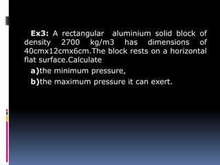 Ex3: A rectangular aluminium solid block of
density 2700 kg/m3 has dimensions of
40cmx12cmx6cm.The block rests on a horizontal
flat surface.Calculate
a)the minimum pressure,
b)the maximum pressure it can exert.
 