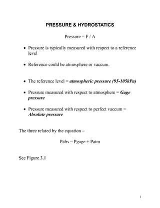 1
PRESSURE & HYDROSTATICS
Pressure = F / A
• Pressure is typically measured with respect to a reference
level
• Reference could be atmosphere or vaccum.
• The reference level = atmospheric pressure (95-105kPa)
• Pressure measured with respect to atmosphere = Gage
pressure
• Pressure measured with respect to perfect vaccum =
Absolute pressure
The three related by the equation –
Pabs = Pgage + Patm
See Figure 3.1
 