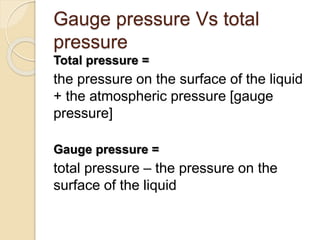 Gauge pressure Vs total
pressure
Total pressure =
the pressure on the surface of the liquid
+ the atmospheric pressure [gauge
pressure]
Gauge pressure =
total pressure – the pressure on the
surface of the liquid
 