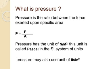 What is pressure ?
Pressure is the ratio between the force
exerted upon specific area
P = ــــــــــــــــ
Pressure has the unit of N/M2 this unit is
called Pascal in the SI system of units
pressure may also use unit of Ib/in2
F
A