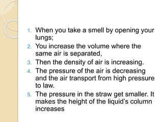 1. When you take a smell by opening your
lungs;
2. You increase the volume where the
same air is separated,
3. Then the density of air is increasing.
4. The pressure of the air is decreasing
and the air transport from high pressure
to law.
5. The pressure in the straw get smaller. It
makes the height of the liquid’s column
increases