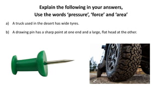 Explain the following in your answers,
Use the words ‘pressure’, ‘force’ and ‘area’
a) A truck used in the desert has wide tyres.
b) A drawing pin has a sharp point at one end and a large, flat head at the other.
 