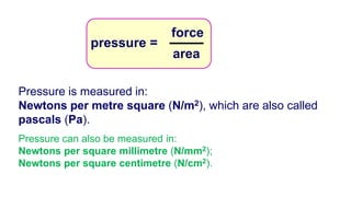 Pressure is measured in:
Newtons per metre square (N/m2), which are also called
pascals (Pa).
Pressure can also be measured in:
Newtons per square millimetre (N/mm2);
Newtons per square centimetre (N/cm2).
pressure =
area
force
 