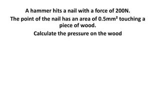 A hammer hits a nail with a force of 200N.
The point of the nail has an area of 0.5mm² touching a
piece of wood.
Calculate the pressure on the wood
 