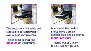 The boots have flat soles and
spread the person’s weight
over a large surface area.
These boots exert a low
pressure on the ground.
In contrast, the heeled
shoes have a smaller
surface area and so exert a
higher pressure.
These shoes are likely
to sink into soft ground.
 