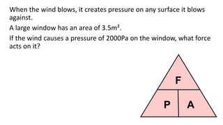 P A
F
When the wind blows, it creates pressure on any surface it blows
against.
A large window has an area of 3.5m².
If the wind causes a pressure of 2000Pa on the window, what force
acts on it?
 