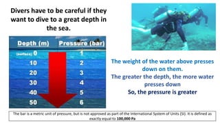 Divers have to be careful if they
want to dive to a great depth in
the sea.
The weight of the water above presses
down on them.
The greater the depth, the more water
presses down
So, the pressure is greater
The bar is a metric unit of pressure, but is not approved as part of the International System of Units (SI). It is defined as
exactly equal to 100,000 Pa
 