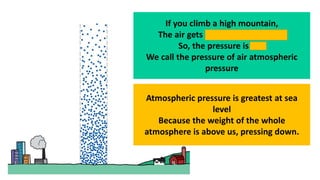 If you climb a high mountain,
The air gets thinner ( less dense )
So, the pressure is less
We call the pressure of air atmospheric
pressure
Atmospheric pressure is greatest at sea
level
Because the weight of the whole
atmosphere is above us, pressing down.
 