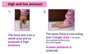 The force acts over a
small area and so
produces a high
pressure.
1.
High and low pressure
The same force is now acting
over a larger area – the palm
has a greater surface area
than the fingertip.
A lower pressure is
produced.
2.
 