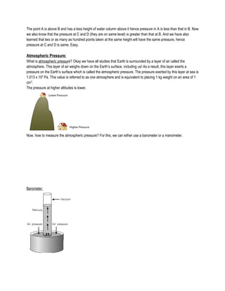 The point A is above B and has a less height of water column above it hence pressure in A is less than that in B. Now
we also know that the pressure at C and D (they are on same level) is greater than that at B. And we have also
learned that two or as many as hundred points taken at the same height will have the same pressure, hence
pressure at C and D is same. Easy.
Atmospheric Pressure:
What is atmospheric pressure? Okay we have all studies that Earth is surrounded by a layer of air called the
atmosphere. This layer of air weighs down on the Earth’s surface, including us! As a result, this layer exerts a
pressure on the Earth’s surface which is called the atmospheric pressure. The pressure exerted by this layer at sea is
1.013 x 105
Pa. This value is referred to as one atmosphere and is equivalent to placing 1 kg weight on an area of 1
cm3
.
The pressure at higher altitudes is lower.
Now, how to measure the atmospheric pressure? For this, we can either use a barometer or a manometer.
Barometer:
 