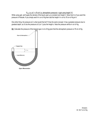 Ptank i.e. at 1 = (P at 4 i.e. atmospheric pressure) + (ρgh using height “h”)
While using ρgh, we’ll apply the density of the liquid used, g is constant and height h. Notw that it is if you want the
pressure in Pascals. If you simply want it in cm of Hg then add the height h in cm to 76 cm of Hg at 4.
One other thing, the pressure at 2, what would that be? It has the same concept: it has a greatest pressure due to
greatest depth, so it’s be the pressure at 3 (or 1) plus the height x. Note the pressure will be in cm of Hg.
Q1. Calculate the pressure of the trapped gas in cm of Hg given that the atmospheric pressure is 76 cm of Hg.
Answers:
Q1. 80.7 cm of Hg
 