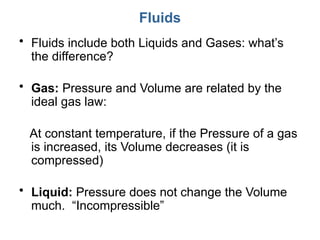 Fluids
• Fluids include both Liquids and Gases: what’s
the difference?
• Gas: Pressure and Volume are related by the
ideal gas law:
At constant temperature, if the Pressure of a gas
is increased, its Volume decreases (it is
compressed)
• Liquid: Pressure does not change the Volume
much. “Incompressible”
 