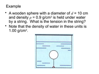 Example
• A wooden sphere with a diameter of d = 10 cm
and density ρ = 0.9 g/cm3
is held under water
by a string. What is the tension in the string?
• Note that the density of water in these units is
1.00 g/cm3
.
 