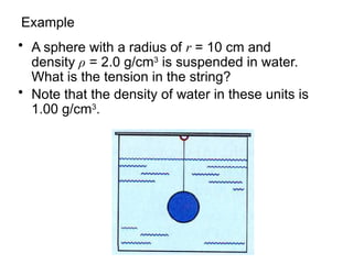 Example
• A sphere with a radius of r = 10 cm and
density ρ = 2.0 g/cm3
is suspended in water.
What is the tension in the string?
• Note that the density of water in these units is
1.00 g/cm3
.
 