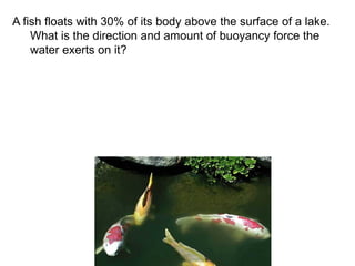 A fish floats with 30% of its body above the surface of a lake.
What is the direction and amount of buoyancy force the
water exerts on it?
 