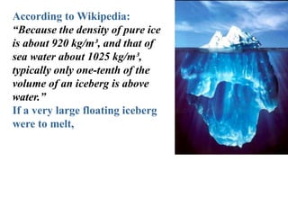 According to Wikipedia:
“Because the density of pure ice
is about 920 kg/m³, and that of
sea water about 1025 kg/m³,
typically only one-tenth of the
volume of an iceberg is above
water.”
If a very large floating iceberg
were to melt,
 