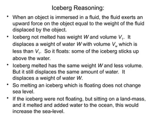 Iceberg Reasoning:
• When an object is immersed in a fluid, the fluid exerts an
upward force on the object equal to the weight of the fluid
displaced by the object.
• Iceberg not melted has weight W and volume V1. It
displaces a weight of water W with volume Vw which is
less than V1. So it floats: some of the iceberg sticks up
above the water.
• Iceberg melted has the same weight W and less volume.
But it still displaces the same amount of water. It
displaces a weight of water W.
• So melting an iceberg which is floating does not change
sea level.
• If the iceberg were not floating, but sitting on a land-mass,
and it melted and added water to the ocean, this would
increase the sea-level.
 