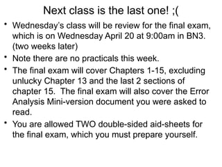 Next class is the last one! ;(
• Wednesday’s class will be review for the final exam,
which is on Wednesday April 20 at 9:00am in BN3.
(two weeks later)
• Note there are no practicals this week.
• The final exam will cover Chapters 1-15, excluding
unlucky Chapter 13 and the last 2 sections of
chapter 15. The final exam will also cover the Error
Analysis Mini-version document you were asked to
read.
• You are allowed TWO double-sided aid-sheets for
the final exam, which you must prepare yourself.
 