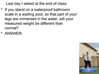 Last day I asked at the end of class:
• If you stand on a waterproof bathroom
scale in a wading pool, so that part of your
legs are immersed in the water, will your
measured weight be different than
normal?
• ANSWER:
 