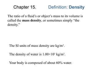 Chapter 15. Definition: Density
The ratio of a fluid’s or object’s mass to its volume is
called the mass density, or sometimes simply “the
density.”
The SI units of mass density are kg/m3
.
The density of water is 1.00×103
kg/m3
.
Your body is composed of about 60% water.
 