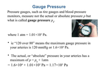 Gauge Pressure
Pressure gauges, such as tire gauges and blood pressure
monitors, measure not the actual or absolute pressure p but
what is called gauge pressure pg.
where 1 atm = 1.01×105
Pa.
• ie “120 over 80” means the maximum gauge pressure in
your arteries is 120 mmHg or 1.6×104
Pa.
• The actual, or “absolute” pressure in your arteries has a
maximum of p = pg + 1atm
= 1.6×104
+ 1.01×105
Pa = 1.17×105
Pa
 