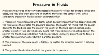 Pressure in Fluids
Fluids are the states of matter that possesses the ability to flow, for example liquids and
gases, and they also exert pressure on anything they come into contact with. When
considering pressure in fluids one must understand that:
1. Pressure in fluids increases with depth. Which basically means that the deeper down into
the fluid you go the greater the pressure becomes. The reason for this is that the deeper
down into the fluid one goes the greater the weight of the fluid above becomes, and a
greater weight of fluid above basically means that there is more force acting down at the
point in the fluid being considered. And since pressure is directly proportional to force, a
greater force automatically results in a greater pressure.
2. The pressure at the same depth is EQUAL, no matter the direction in which it is being
exerted.
3. The greater the density of a fluid the greater is its pressure.
 