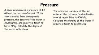 A diver experiences a pressure of 1.2
MPa at the bottom of a tank. If the
tank is sealed from atmospheric
pressure, the density of the water is
1000 kg/m3, and gravity is taken to
be 10 N/kg, calculate the depth of
the water in this tank.
The maximum pressure of the salt
water at the bottom of a desalination
tank of depth 80 m is 900 kPa.
Calculate the density of this water if
gravity is taken to be 10 N/kg
Pressure
 