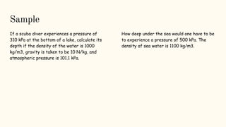 Sample
If a scuba diver experiences a pressure of
310 kPa at the bottom of a lake, calculate its
depth if the density of the water is 1000
kg/m3, gravity is taken to be 10 N/kg, and
atmospheric pressure is 101.1 kPa.
How deep under the sea would one have to be
to experience a pressure of 500 kPa. The
density of sea water is 1100 kg/m3.
 
