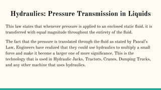 Hydraulics: Pressure Transmission in Liquids
This law states that whenever pressure is applied to an enclosed static ﬂuid, it is
transferred with equal magnitude throughout the entirety of the ﬂuid.
The fact that the pressure is translated through the ﬂuid as stated by Pascal’s
Law, Engineers have realized that they could use hydraulics to multiply a small
force and make it become a larger one of more signiﬁcance. This is the
technology that is used in Hydraulic Jacks, Tractors, Cranes, Dumping Trucks,
and any other machine that uses hydraulics.
 